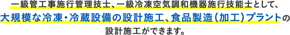 一級管工事施行管理技士、一級冷凍空気調和機器施行技能士として、大規模な冷凍・冷蔵設備の設計施工、食品製造（加工）プラントの設計施工ができます。